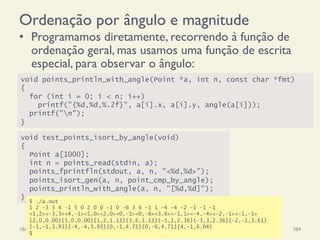Ordenação por ângulo e magnitude
•  Programamos diretamente, recorrendo à função de
ordenação geral, mas usamos uma função de escrita
especial, para observar o ângulo:
18/12/14 Programação Imperativa 384
void points_println_with_angle(Point *a, int n, const char *fmt)
{
for (int i = 0; i < n; i++)
printf("{%d,%d,%.2f}", a[i].x, a[i].y, angle(a[i]));
printf("n");
}
void test_points_isort_by_angle(void)
{
Point a[1000];
int n = points_read(stdin, a);
points_fprintfln(stdout, a, n, "<%d,%d>");
points_isort_gen(a, n, point_cmp_by_angle);
points_println_with_angle(a, n, "[%d,%d]");
}
$ ./a.out
1 2 -3 3 4 -1 5 0 2 0 0 -1 0 -6 3 6 -1 1 -4 -4 -2 -1 -1 -1
<1,2><-3,3><4,-1><5,0><2,0><0,-1><0,-6><3,6><-1,1><-4,-4><-2,-1><-1,-1>
{2,0,0.00}{5,0,0.00}{1,2,1.11}{3,6,1.11}{-1,1,2.36}{-3,3,2.36}{-2,-1,3.61}
{-1,-1,3.93}{-4,-4,3.93}{0,-1,4.71}{0,-6,4.71}{4,-1,6.04}
$
 