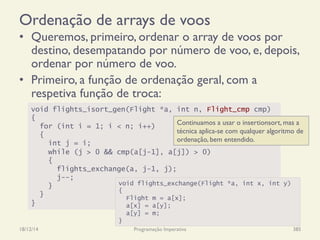 Ordenação de arrays de voos
•  Queremos, primeiro, ordenar o array de voos por
destino, desempatando por número de voo, e, depois,
ordenar por número de voo.
•  Primeiro, a função de ordenação geral, com a
respetiva função de troca:
18/12/14 Programação Imperativa 385
void flights_isort_gen(Flight *a, int n, Flight_cmp cmp)
{
for (int i = 1; i < n; i++)
{
int j = i;
while (j > 0 && cmp(a[j-1], a[j]) > 0)
{
flights_exchange(a, j-1, j);
j--;
}
}
}
void flights_exchange(Flight *a, int x, int y)
{
Flight m = a[x];
a[x] = a[y];
a[y] = m;
}
Continuamos a usar o insertionsort, mas a
técnica aplica-se com qualquer algoritmo de
ordenação, bem entendido.
 