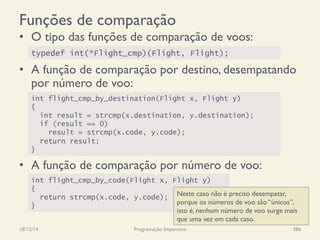 Funções de comparação
•  O tipo das funções de comparação de voos:
•  A função de comparação por destino, desempatando
por número de voo:
•  A função de comparação por número de voo:
18/12/14 Programação Imperativa 386
typedef int(*Flight_cmp)(Flight, Flight);
int flight_cmp_by_destination(Flight x, Flight y)
{
int result = strcmp(x.destination, y.destination);
if (result == 0)
result = strcmp(x.code, y.code);
return result;
}
int flight_cmp_by_code(Flight x, Flight y)
{
return strcmp(x.code, y.code);
}
Neste caso não é preciso desempatar,
porque os números de voo são “únicos”,
isto é, nenhum número de voo surge mais
que uma vez em cada caso.
 