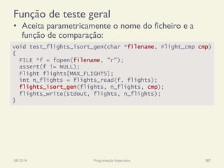Função de teste geral
•  Aceita parametricamente o nome do ficheiro e a
função de comparação:
18/12/14 Programação Imperativa 387
void test_flights_isort_gen(char *filename, Flight_cmp cmp)
{
FILE *f = fopen(filename, "r");
assert(f != NULL);
Flight flights[MAX_FLIGHTS];
int n_flights = flights_read(f, flights);
flights_isort_gen(flights, n_flights, cmp);
flights_write(stdout, flights, n_flights);
}
 