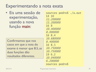 Experimentando a nota exata
•  Eis uma sessão de
experimentação,
usando a nova
função main:
18/12/14 Programação Imperativa 39
sources pedro$ ./a.out
14 10
11.200000
11.200000
16 8
10.400000
8.000000
16 8.4
10.680000
8.400000
16 8.5
10.750000
10.750000
19 6.2
10.040000
6.200000
sources pedro$
Confirmamos que nos
casos em que a nota do
exame é menor que 8.5, as
duas funções dão
resultados diferentes.
 