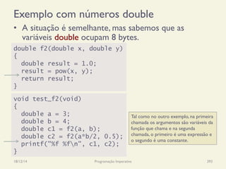 Exemplo com números double
•  A situação é semelhante, mas sabemos que as
variáveis double ocupam 8 bytes.
18/12/14 Programação Imperativa 393
void test_f2(void)
{
double a = 3;
double b = 4;
double c1 = f2(a, b);
double c2 = f2(a*b/2, 0.5);
printf("%f %fn", c1, c2);
}
double f2(double x, double y)
{
double result = 1.0;
result = pow(x, y);
return result;
}
Tal como no outro exemplo, na primeira
chamada os argumentos são variáveis da
função que chama e na segunda
chamada, o primeiro é uma expressão e
o segundo é uma constante.
 