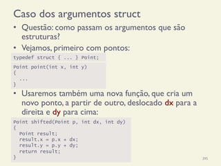 Caso dos argumentos struct
•  Questão: como passam os argumentos que são
estruturas?
•  Vejamos, primeiro com pontos:
•  Usaremos também uma nova função, que cria um
novo ponto, a partir de outro, deslocado dx para a
direita e dy para cima:
18/12/14 Programação Imperativa 395
Point shifted(Point p, int dx, int dy)
{
Point result;
result.x = p.x + dx;
result.y = p.y + dy;
return result;
}
typedef struct { ... } Point;
Point point(int x, int y)
{
...
}
 