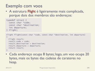 Exemplo com voos
•  A estrutura Flight é ligeiramente mais complicada,
porque dois dos membros são endereços:
•  Cada endereço ocupa 8 bytes; logo, um voo ocupa 20
bytes, mais os bytes das cadeias de carateres no
heap.
18/12/14 Programação Imperativa 398
typedef struct {
const char *code;
const char *destination;
int departure;
} Flight;
Flight flight(const char *code, const char *destination, int departure)
{
Flight result;
result.code = code;
result.destination = destination;
result.departure = departure;
return result;
}
 