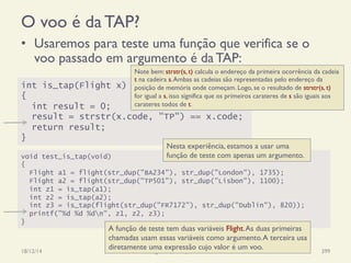 O voo é da TAP?
•  Usaremos para teste uma função que verifica se o
voo passado em argumento é da TAP:
18/12/14 Programação Imperativa 399
int is_tap(Flight x)
{
int result = 0;
result = strstr(x.code, "TP") == x.code;
return result;
}
Note bem: strstr(s, t) calcula o endereço da primeira ocorrência da cadeia
t na cadeira s.Ambas as cadeias são representadas pelo endereço da
posição de memória onde começam. Logo, se o resultado de strstr(s, t)
for igual a s, isso significa que os primeiros carateres de s são iguais aos
carateres todos de t.
void test_is_tap(void)
{
Flight a1 = flight(str_dup("BA234"), str_dup("London"), 1735);
Flight a2 = flight(str_dup("TP501"), str_dup("Lisbon"), 1100);
int z1 = is_tap(a1);
int z2 = is_tap(a2);
int z3 = is_tap(flight(str_dup("FR7172"), str_dup("Dublin"), 820));
printf("%d %d %dn", z1, z2, z3);
}
Nesta experiência, estamos a usar uma
função de teste com apenas um argumento.
A função de teste tem duas variáveis Flight.As duas primeiras
chamadas usam essas variáveis como argumento.A terceira usa
diretamente uma expressão cujo valor é um voo.
 