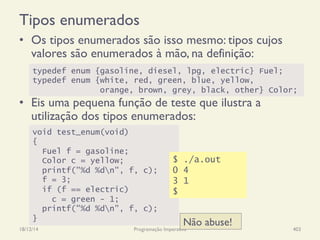 Tipos enumerados
•  Os tipos enumerados são isso mesmo: tipos cujos
valores são enumerados à mão, na definição:
•  Eis uma pequena função de teste que ilustra a
utilização dos tipos enumerados:
18/12/14 Programação Imperativa 403
typedef enum {gasoline, diesel, lpg, electric} Fuel;
typedef enum {white, red, green, blue, yellow,
orange, brown, grey, black, other} Color;
void test_enum(void)
{
Fuel f = gasoline;
Color c = yellow;
printf("%d %dn", f, c);
f = 3;
if (f == electric)
c = green - 1;
printf("%d %dn", f, c);
}
Não abuse!
$ ./a.out
0 4
3 1
$
 