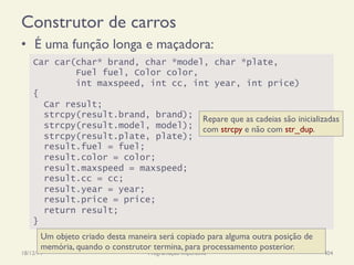 Construtor de carros
•  É uma função longa e maçadora:
18/12/14 Programação Imperativa 404
Car car(char* brand, char *model, char *plate,
Fuel fuel, Color color,
int maxspeed, int cc, int year, int price)
{
Car result;
strcpy(result.brand, brand);
strcpy(result.model, model);
strcpy(result.plate, plate);
result.fuel = fuel;
result.color = color;
result.maxspeed = maxspeed;
result.cc = cc;
result.year = year;
result.price = price;
return result;
}
Repare que as cadeias são inicializadas
com strcpy e não com str_dup.
Um objeto criado desta maneira será copiado para alguma outra posição de
memória, quando o construtor termina, para processamento posterior.
 