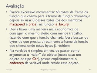 Avaliação
•  Parece excessivo movimentar 68 bytes, da frame da
função que chama para a frame da função chamada, e
depois só usar 8 desses bytes (os dos membros
maxspeed e price), na função is_luxury.
•  Devia haver uma maneira mais económica de
conseguir o mesmo efeito com menos trabalho,
fazendo com que a função chamada fosse buscar os
bytes de que precisa diretamente à frame da função
que chama, onde esses bytes já residem.
•  Na verdade é simples: em vez de passar como
argumento o “valor” do objeto (neste caso um
objeto de tipo Car), passar explicitamente o
endereço da variável onde reside esse objeto.
18/12/14 Programação Imperativa 407
 