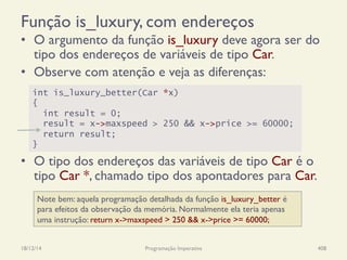 Função is_luxury, com endereços
•  O argumento da função is_luxury deve agora ser do
tipo dos endereços de variáveis de tipo Car.
•  Observe com atenção e veja as diferenças:
•  O tipo dos endereços das variáveis de tipo Car é o
tipo Car *, chamado tipo dos apontadores para Car.
18/12/14 Programação Imperativa 408
int is_luxury_better(Car *x)
{
int result = 0;
result = x->maxspeed > 250 && x->price >= 60000;
return result;
}
Note bem: aquela programação detalhada da função is_luxury_better é
para efeitos da observação da memória. Normalmente ela teria apenas
uma instrução: return x->maxspeed > 250 && x->price >= 60000;
 