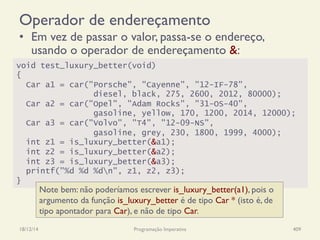 Operador de endereçamento
•  Em vez de passar o valor, passa-se o endereço,
usando o operador de endereçamento &:
18/12/14 Programação Imperativa 409
void test_luxury_better(void)
{
Car a1 = car("Porsche", "Cayenne", "12-IF-78",
diesel, black, 275, 2600, 2012, 80000);
Car a2 = car("Opel", "Adam Rocks", "31-OS-40",
gasoline, yellow, 170, 1200, 2014, 12000);
Car a3 = car("Volvo", "T4", "12-09-NS",
gasoline, grey, 230, 1800, 1999, 4000);
int z1 = is_luxury_better(&a1);
int z2 = is_luxury_better(&a2);
int z3 = is_luxury_better(&a3);
printf("%d %d %dn", z1, z2, z3);
}
Note bem: não poderíamos escrever is_luxury_better(a1), pois o
argumento da função is_luxury_better é de tipo Car * (isto é, de
tipo apontador para Car), e não de tipo Car.
 