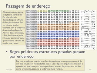 Passagem de endereço
18/12/14 Programação Imperativa 410
Observamos que agora
os bytes da variável do
Porsche não são
duplicados para a frame
da função chamada. Em
vez disso, a função
chamada tem o endereço
da variável do Porsche.
Através deste endereço,
a função chamada pode
ir buscar os membros de
que necessita à frame da
função que chama.
•  Regra prática: as estruturas pesadas passam
por endereço.
Por outras palavras: quando uma função precisa de um argumento que é de
um tipo struct com muitos bytes, não se usa o tipo do argumento mas sim o
tipo dos apontadores para esse tipo; depois, em vez de passar uma variável
como argumento, passa-se o endereço dessa variável.
 