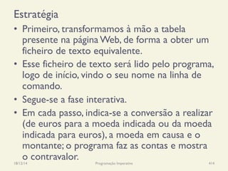Estratégia
•  Primeiro, transformamos à mão a tabela
presente na página Web, de forma a obter um
ficheiro de texto equivalente.
•  Esse ficheiro de texto será lido pelo programa,
logo de início, vindo o seu nome na linha de
comando.
•  Segue-se a fase interativa.
•  Em cada passo, indica-se a conversão a realizar
(de euros para a moeda indicada ou da moeda
indicada para euros), a moeda em causa e o
montante; o programa faz as contas e mostra
o contravalor.18/12/14 Programação Imperativa 414
 