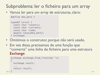 Subproblema: ler o ficheiro para um array
•  Vamos ler para um array de estruturas, claro:
18/12/14 Programação Imperativa 416
#define MAX_DAYS 5
typedef struct {
const char *country;
const char *currency;
const char *code;
double rates[MAX_DAYS];
} Exchange;
Exchange exchange_from_line(char *s)
{
Exchange result;
...
return result;
}
•  Omitimos o construtor, porque não será usado.
•  Em vez disso, precisamos de uma função que
“converta” uma linha do ficheiro para uma estrutura
Exchange:
 