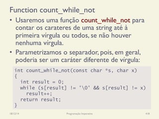 Function count_while_not
•  Usaremos uma função count_while_not para
contar os carateres de uma string até à
primeira vírgula ou todos, se não houver
nenhuma vírgula.
•  Parametrizamos o separador, pois, em geral,
poderia ser um caráter diferente de vírgula:
18/12/14 Programação Imperativa 418
int count_while_not(const char *s, char x)
{
int result = 0;
while (s[result] != '0' && s[result] != x)
result++;
return result;
}
 