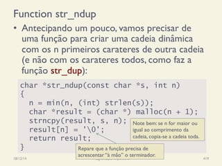 Function str_ndup
•  Antecipando um pouco, vamos precisar de
uma função para criar uma cadeia dinâmica
com os n primeiros carateres de outra cadeia
(e não com os carateres todos, como faz a
função str_dup):
18/12/14 Programação Imperativa 419
char *str_ndup(const char *s, int n)
{
n = min(n, (int) strlen(s));
char *result = (char *) malloc(n + 1);
strncpy(result, s, n);
result[n] = '0';
return result;
}
Note bem: se n for maior ou
igual ao comprimento da
cadeia, copia-se a cadeia toda.
Repare que a função precisa de
acrescentar “à mão” o terminador.
 