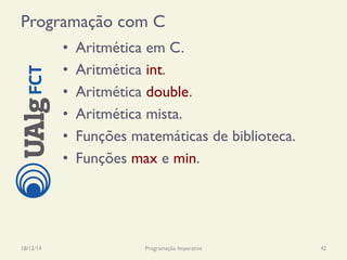 Programação com C
•  Aritmética em C.
•  Aritmética int.
•  Aritmética double.
•  Aritmética mista.
•  Funções matemáticas de biblioteca.
•  Funções max e min.
18/12/14 Programação Imperativa 42
 