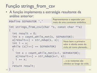 Função strings_from_csv
•  A função implementa a estratégia resultante da
análise anterior:
18/12/14 Programação Imperativa 421
#define SEPARATOR ','
int strings_from_csv(char *s, const char **a)
{
int result = 0;
int x = count_while_not(s, SEPARATOR);
a[result++] = str_ndup(s, x);
int i = x;
while (s[i++] == SEPARATOR)
{
int x = count_while_not(s+i, SEPARATOR);
a[result++] = str_ndup(s+i, x);
i += x;
}
return result;
}
Note bem: o primeiro
valor é obtido antes do
ciclo, tal como planeado...
Representamos o separador por
meio de uma constante simbólica.
... e os restantes são
obtidos ao longo do ciclo.
 