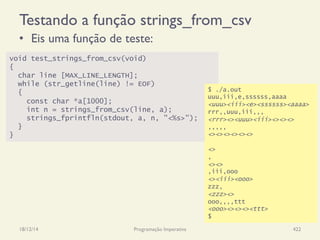 Testando a função strings_from_csv
•  Eis uma função de teste:
18/12/14 Programação Imperativa 422
void test_strings_from_csv(void)
{
char line [MAX_LINE_LENGTH];
while (str_getline(line) != EOF)
{
const char *a[1000];
int n = strings_from_csv(line, a);
strings_fprintfln(stdout, a, n, "<%s>");
}
}
$ ./a.out
uuu,iii,e,ssssss,aaaa
<uuu><iii><e><ssssss><aaaa>
rrr,,uuu,iii,,,
<rrr><><uuu><iii><><><>
,,,,,
<><><><><><>
<>
,
<><>
,iii,ooo
<><iii><ooo>
zzz,
<zzz><>
ooo,,,,ttt
<ooo><><><><ttt>
$
 