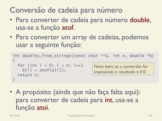 Conversão de cadeia para número
•  Para converter de cadeia para número double,
usa-se a função atof.
•  Para converter um array de cadeias, podemos
usar a seguinte função:
•  A propósito (ainda que não faça falta aqui):
para converter de cadeia para int, usa-se a
função atoi.
18/12/14 Programação Imperativa 423
int doubles_from_strings(const char **a, int n, double *b)
{
for (int i = 0; i < n; i++)
b[i] = atof(a[i]);
return n;
}
Note bem: se a conversão for
impossível, o resultado é 0.0.
 