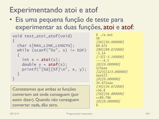 Experimentando atoi e atof
•  Eis uma pequena função de teste para
experimentar as duas funções, atoi e atof:
18/12/14 Programação Imperativa 424
void test_atoi_atof(void)
{
char s[MAX_LINE_LENGTH];
while (scanf("%s", s) != EOF)
{
int x = atoi(s);
double y = atof(s);
printf("[%d][%f]n", x, y);
}
}
Constatamos que ambas as funções
convertem até onde conseguem (por
assim dizer). Quando não conseguem
converter nada, dão zero.
$ ./a.out
56
[56][56.000000]
89.672
[89][89.672000]
-3.14
[-3][-3.140000]
----4.5
[0][0.000000]
123aaa
[123][123.000000]
aaa123
[0][0.000000]
34.672aaa
[34][34.672000]
+56.8
[56][56.800000]
++89.786
[0][0.000000]
$
 