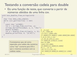 void test_doubles_from_strings(void)
{
char line [MAX_LINE_LENGTH];
while (str_getline(line) != EOF)
{
const char *a[1000];
int n = strings_from_csv(line, a);
strings_fprintfln(stdout, a, n, "<%s>");
double b[1000];
int m = doubles_from_strings(a, n, b);
doubles_printfln(b, m, "[%.4f]");
}
}
$ ./a.out
7,55,-1000,89
<7><55><-1000><89>
[7.0000][55.0000][-1000.0000][89.0000]
3.14,8.125,1.111
<3.14><8.125><1.111>
[3.1400][8.1250][1.1110]
aaa,12,bbb
<aaa><12><bbb>
[0.0000][12.0000][0.0000]
45.5,,,12.15
<45.5><><><12.15>
[45.5000][0.0000][0.0000][12.1500]
$
Testando a conversão cadeia para double
•  Eis uma função de teste, que converte a partir de
números obtidos de uma linha csv.
18/12/14 Programação Imperativa 425
Constatamos que, tal como
esperado, uma cadeia não numérica
como “aaa” converte para 0.0 e
que o mesmos acontece com as
cadeias vazias.
 