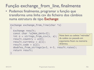 Exchange exchange_from_line(char *s)
{
Exchange result;
const char *a[MAX_DAYS+3];
int n = strings_from_csv(s, a);
result.country = a[0];
result.currency = a[1];
result.code = a[2];
doubles_from_strings(a+3, n-3, result.rates);
return result;
}
Função exchange_from_line, finalmente
•  Podemos finalmente, programar a função que
transforma uma linha csv do ficheiro dos câmbios
numa estrutura de tipo Exchange:
18/12/14 Programação Imperativa 426
Note bem: as cadeias “retiradas”
da cadeia csv passada em
argumento ficam na memória
dinâmica.
 