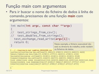 int main(int argc, const char **argv)
{
// test_strings_from_csv();
// test_doubles_from_strings();
test_exchange_read_write(argv[1]);
return 0;
}
Função main com argumentos
•  Para ir buscar o nome do ficheiro de dados à linha de
comando, precisamos de uma função main com
argumentos:
18/12/14 Programação Imperativa 429
$ ../../sources/a.out cambios_20141209.csv
[AUSTRALIA][AUSTRALIAN DOLLAR][AUD][1.4903][1.4789][1.4765][1.4692][1.4620]
[BRAZIL][BRAZILIAN REAL][BRL][3.2238][3.1777][3.1832][3.1728][3.1534]
[BULGARIA][BULGARIAN LEV][BGN][1.9558][1.9558][1.9558][1.9558][1.9558]
[CANADA][CANADIAN DOLLAR][CAD][1.4166][1.4027][1.4085][1.3998][1.4034]
[CAPE VERDE][CAPE VERDE ESCUDO][CVE][110.2650][0.0000][110.2650][110.2650][110.2650]
[CHINA][CHINESE YUAN RENMINBI][CNY][7.6549][7.5666][7.6055][7.5777][7.5752]
[CROATIA][CROATIAN KUNA][HRK][7.6655][7.6700][7.6740][7.6753][7.6755]
...
$
Neste exemplo, o ficheiro executável não
está na diretoria de trabalho, onde residem
os ficheiros de dados.
 