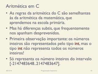 Aritmética em C
•  As regras da aritmética do C são semelhantes
às da aritmética da matemática, que
aprendemos na escola primária.
•  Mas há diferenças subtis, que frequentemente
nos apanham desprevenidos.
•  Primeira observação importante: os números
inteiros são representados pelo tipo int, mas o
tipo int não representa todos os números
inteiros!
•  Só representa os número inteiros do intervalo
[-2147483648..2147483647].
18/12/14 Programação Imperativa 43
 