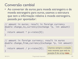 // amount in euros; result in foreign currency
double change_to_currency(Exchange *p, int amount)
{
return amount * p->rates[0];
}
Conversão cambial
•  Ao converter de euros para moeda estrangeira e de
moeda estrangeira para euros, usamos a estrutura
que tem a informação relativa à moeda estrangeira,
passada por apontador:
18/12/14 Programação Imperativa 431
// amount in foreign currency; result in euros
double change_from_currency(Exchange *p, int amount)
{
return amount / p->rates[0];
}
Usamos sempre a cotação
mais recente, que está na
posição 0 do array rates.
 