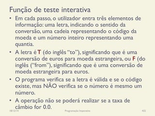Função de teste interativa
•  Em cada passo, o utilizador entra três elementos de
informação: uma letra, indicando o sentido da
conversão, uma cadeia representando o código da
moeda e um número inteiro representando uma
quantia.
•  A letra é T (do inglês “to”), significando que é uma
conversão de euros para moeda estrangeira, ou F (do
inglês (“from”), significando que é uma conversão de
moeda estrangeira para euros.
•  O programa verifica se a letra é válida e se o código
existe, mas NÃO verifica se o número é mesmo um
número.
•  A operação não se poderá realizar se a taxa de
câmbio for 0.0.18/12/14 Programação Imperativa 432
 