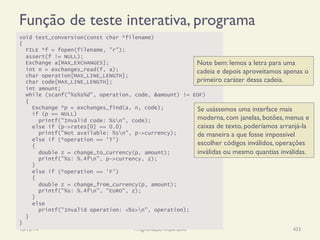 Função de teste interativa, programa
18/12/14 Programação Imperativa 433
void test_conversion(const char *filename)
{
FILE *f = fopen(filename, "r");
assert(f != NULL);
Exchange a[MAX_EXCHANGES];
int n = exchanges_read(f, a);
char operation[MAX_LINE_LENGTH];
char code[MAX_LINE_LENGTH];
int amount;
while (scanf("%s%s%d", operation, code, &amount) != EOF)
{
Exchange *p = exchanges_find(a, n, code);
if (p == NULL)
printf("Invalid code: %sn", code);
else if (p->rates[0] == 0.0)
printf("Not available: %sn", p->currency);
else if (*operation == 'T')
{
double z = change_to_currency(p, amount);
printf("%s: %.4fn", p->currency, z);
}
else if (*operation == 'F')
{
double z = change_from_currency(p, amount);
printf("%s: %.4fn", "EURO", z);
}
else
printf("Invalid operation: <%s>n", operation);
}
}
Note bem: lemos a letra para uma
cadeia e depois aproveitamos apenas o
primeiro caráter dessa cadeia.
Se usássemos uma interface mais
moderna, com janelas, botões, menus e
caixas de texto, poderíamos arranjá-la
de maneira a que fosse impossível
escolher códigos inválidos, operações
inválidas ou mesmo quantias inválidas.
 
