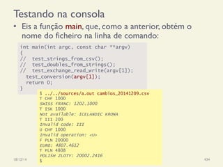 Testando na consola
•  Eis a função main, que, como a anterior, obtém o
nome do ficheiro na linha de comando:
18/12/14 Programação Imperativa 434
int main(int argc, const char **argv)
{
// test_strings_from_csv();
// test_doubles_from_strings();
// test_exchange_read_write(argv[1]);
test_conversion(argv[1]);
return 0;
}
$ ../../sources/a.out cambios_20141209.csv
T CHF 1000
SWISS FRANC: 1202.1000
T ISK 1000
Not available: ICELANDIC KRONA
T III 200
Invalid code: III
U CHF 1000
Invalid operation: <U>
F PLN 20000
EURO: 4807.4612
T PLN 4808
POLISH ZLOTY: 20002.2416
$
 