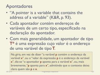 Apontadores
•  “A pointer is a variable that contains the
address of a variable” (K&R, p. 93).
•  Cada apontador contém endereços de
variáveis de um certo tipo, especificado na
declaração do apontador.
•  Com mais generalidade, um apontador de tipo
T* é uma expressão cujo valor é o endereço
de uma variável de tipo T.
18/12/14 Programação Imperativa 437
Na gíria, em vez de dizer “a variável p contém o endereço da
variável x”, ou o “valor da expressão p é o endereço da variável
x”, diz-se “o apontador p aponta para a variável x”, ou, mais
brevemente,“p aponta para x”, admitindo que o contexto deixa
claro quem são p e x.
 