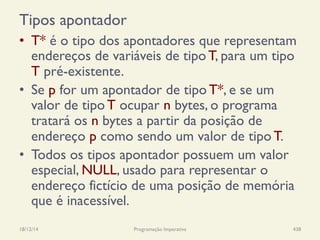 Tipos apontador
•  T* é o tipo dos apontadores que representam
endereços de variáveis de tipo T, para um tipo
T pré-existente.
•  Se p for um apontador de tipo T*, e se um
valor de tipo T ocupar n bytes, o programa
tratará os n bytes a partir da posição de
endereço p como sendo um valor de tipo T.
•  Todos os tipos apontador possuem um valor
especial, NULL, usado para representar o
endereço fictício de uma posição de memória
que é inacessível.
18/12/14 Programação Imperativa 438
 