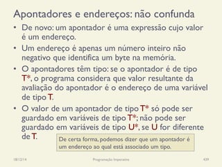 Apontadores e endereços: não confunda
•  De novo: um apontador é uma expressão cujo valor
é um endereço.
•  Um endereço é apenas um número inteiro não
negativo que identifica um byte na memória.
•  O apontadores têm tipo: se o apontador é de tipo
T*, o programa considera que valor resultante da
avaliação do apontador é o endereço de uma variável
de tipo T.
•  O valor de um apontador de tipo T* só pode ser
guardado em variáveis de tipo T*; não pode ser
guardado em variáveis de tipo U*, se U for diferente
de T.
18/12/14 Programação Imperativa 439
De certa forma, podemos dizer que um apontador é
um endereço ao qual está associado um tipo.
 