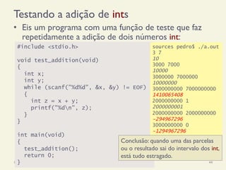 Testando a adição de ints
•  Eis um programa com uma função de teste que faz
repetidamente a adição de dois números int:
18/12/14 Programação Imperativa 44
#include <stdio.h>
void test_addition(void)
{
int x;
int y;
while (scanf("%d%d", &x, &y) != EOF)
{
int z = x + y;
printf("%dn", z);
}
}
int main(void)
{
test_addition();
return 0;
}
sources pedro$ ./a.out
3 7
10
3000 7000
10000
3000000 7000000
10000000
3000000000 7000000000
1410065408
2000000000 1
2000000001
2000000000 2000000000
-294967296
3000000000 0
-1294967296
Conclusão: quando uma das parcelas
ou o resultado sai do intervalo dos int,
está tudo estragado.
 
