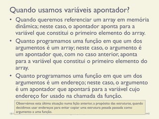 Quando usamos variáveis apontador?
•  Quando queremos referenciar um array em memória
dinâmica; neste caso, o apontador aponta para a
variável que constitui o primeiro elemento do array.
•  Quanto programamos uma função em que um dos
argumentos é um array; neste caso, o argumento é
um apontador que, com no caso anterior, aponta
para a variável que constitui o primeiro elemento do
array.
•  Quanto programamos uma função em que um dos
argumentos é um endereço; neste caso, o argumento
é um apontador que apontará para a variável cujo
endereço for usado na chamada da função.
18/12/14 Programação Imperativa 440
Observámos esta última situação numa lição anterior, a propósito das estruturas, quando
decidimos usar endereços para evitar copiar uma estrutura pesada passada como
argumento a uma função.
 