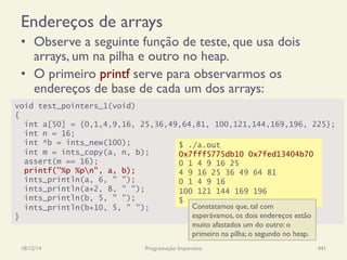 Endereços de arrays
•  Observe a seguinte função de teste, que usa dois
arrays, um na pilha e outro no heap.
•  O primeiro printf serve para observarmos os
endereços de base de cada um dos arrays:
18/12/14 Programação Imperativa 441
void test_pointers_1(void)
{
int a[50] = {0,1,4,9,16, 25,36,49,64,81, 100,121,144,169,196, 225};
int n = 16;
int *b = ints_new(100);
int m = ints_copy(a, n, b);
assert(m == 16);
printf("%p %pn", a, b);
ints_println(a, 6, " ");
ints_println(a+2, 8, " ");
ints_println(b, 5, " ");
ints_println(b+10, 5, " ");
}
$ ./a.out
0x7fff5775db10 0x7fed13404b70
0 1 4 9 16 25
4 9 16 25 36 49 64 81
0 1 4 9 16
100 121 144 169 196
$
Constatamos que, tal com
esperávamos, os dois endereços estão
muito afastados um do outro: o
primeiro na pilha; o segundo no heap.
 