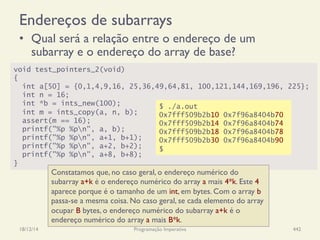 Endereços de subarrays
•  Qual será a relação entre o endereço de um
subarray e o endereço do array de base?
18/12/14 Programação Imperativa 442
void test_pointers_2(void)
{
int a[50] = {0,1,4,9,16, 25,36,49,64,81, 100,121,144,169,196, 225};
int n = 16;
int *b = ints_new(100);
int m = ints_copy(a, n, b);
assert(m == 16);
printf("%p %pn", a, b);
printf("%p %pn", a+1, b+1);
printf("%p %pn", a+2, b+2);
printf("%p %pn", a+8, b+8);
}
$ ./a.out
0x7fff509b2b10 0x7f96a8404b70
0x7fff509b2b14 0x7f96a8404b74
0x7fff509b2b18 0x7f96a8404b78
0x7fff509b2b30 0x7f96a8404b90
$
Constatamos que, no caso geral, o endereço numérico do
subarray a+k é o endereço numérico do array a mais 4*k. Este 4
aparece porque é o tamanho de um int, em bytes. Com o array b
passa-se a mesma coisa. No caso geral, se cada elemento do array
ocupar B bytes, o endereço numérico do subarray a+k é o
endereço numérico do array a mais B*k.
 