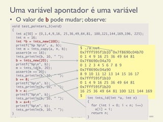 Uma variável apontador é uma variável
•  O valor de b pode mudar; observe:
18/12/14 Programação Imperativa 444
void test_pointers_3(void)
{
int a[50] = {0,1,4,9,16, 25,36,49,64,81, 100,121,144,169,196, 225};
int n = 16;
int *b = ints_new(100);
printf("%p %pn", a, b);
int m = ints_copy(a, n, b);
assert(m == 16);
ints_println(b, 10, " ");
b = ints_new(20);
printf("%pn", b);
m = ints_id(b, 20);
assert(m == 20);
ints_println(b, 10, " ");
b += 8;
printf("%pn", b);
ints_println(b, 10, " ");
b = a;
printf("%pn", b);
ints_println(b, 10, " ");
b = a+4;
printf("%pn", b);
ints_println(b, 10, " ");
}
$ ./a.out
0x7fff595f1b10 0x7f8690c04b70
0 1 4 9 16 25 36 49 64 81
0x7f8690c04a70
0 1 2 3 4 5 6 7 8 9
0x7f8690c04a90
8 9 10 11 12 13 14 15 16 17
0x7fff595f1b10
0 1 4 9 16 25 36 49 64 81
0x7fff595f1b20
16 25 36 49 64 81 100 121 144 169
$
int ints_id(int *a, int n)
{
for (int i = 0; i < n; i++)
a[i] = i;
return n;
}
 