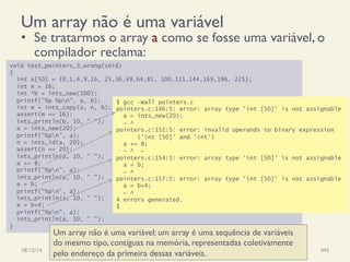 void test_pointers_3_wrong(void)
{
int a[50] = {0,1,4,9,16, 25,36,49,64,81, 100,121,144,169,196, 225};
int n = 16;
int *b = ints_new(100);
printf("%p %pn", a, b);
int m = ints_copy(a, n, b);
assert(m == 16);
ints_println(b, 10, " ");
a = ints_new(20);
printf("%pn", a);
n = ints_id(a, 20);
assert(n == 20);
ints_println(a, 10, " ");
a += 8;
printf("%pn", a);
ints_println(a, 10, " ");
a = b;
printf("%pn", a);
ints_println(a, 10, " ");
a = b+4;
printf("%pn", a);
ints_println(a, 10, " ");
}
$ gcc -Wall pointers.c
pointers.c:146:5: error: array type 'int [50]' is not assignable
a = ints_new(20);
~ ^
pointers.c:151:5: error: invalid operands to binary expression
('int [50]' and 'int')
a += 8;
~ ^ ~
pointers.c:154:5: error: array type 'int [50]' is not assignable
a = b;
~ ^
pointers.c:157:5: error: array type 'int [50]' is not assignable
a = b+4;
~ ^
4 errors generated.
$
Um array não é uma variável
•  Se tratarmos o array a como se fosse uma variável, o
compilador reclama:
18/12/14 Programação Imperativa 445
Um array não é uma variável: um array é uma sequência de variáveis
do mesmo tipo, contíguas na memória, representadas coletivamente
pelo endereço da primeira dessas variáveis.
 