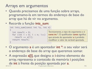Arrays em argumentos
•  Quando precisamos de uma função sobre arrays,
programamo-la em termos do endereço de base do
array que há de vir no argumento.
•  Recorde a função ints_sum:
•  O argumento a é um apontador int *: o seu valor será
o endereço de base do array que queremos somar.
•  A expressão a[i], que designa o i-ésimo elemento do
array, representa o conteúdo da memória i posições
de int à frente da posição apontada por a.
18/12/14 Programação Imperativa 446
int ints_sum(const int *a, int n)
{
int result = 0;
for (int i = 0; i < n; i++)
result += a[i];
return result;
}
Tecnicamente, o tipo do argumento a é
const int *. O qualificador const significa
que através do apontador a é proibido
modificar o valor da variável apontada.
 