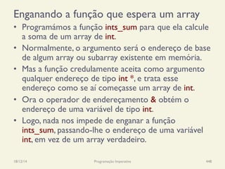 Enganando a função que espera um array
•  Programámos a função ints_sum para que ela calcule
a soma de um array de int.
•  Normalmente, o argumento será o endereço de base
de algum array ou subarray existente em memória.
•  Mas a função credulamente aceita como argumento
qualquer endereço de tipo int *, e trata esse
endereço como se aí começasse um array de int.
•  Ora o operador de endereçamento & obtém o
endereço de uma variável de tipo int.
•  Logo, nada nos impede de enganar a função
ints_sum, passando-lhe o endereço de uma variável
int, em vez de um array verdadeiro.
18/12/14 Programação Imperativa 448
 
