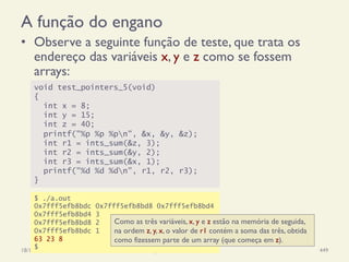 A função do engano
•  Observe a seguinte função de teste, que trata os
endereço das variáveis x, y e z como se fossem
arrays:
18/12/14 Programação Imperativa 449
void test_pointers_5(void)
{
int x = 8;
int y = 15;
int z = 40;
printf("%p %p %pn", &x, &y, &z);
int r1 = ints_sum(&z, 3);
int r2 = ints_sum(&y, 2);
int r3 = ints_sum(&x, 1);
printf("%d %d %dn", r1, r2, r3);
}
$ ./a.out
0x7fff5efb8bdc 0x7fff5efb8bd8 0x7fff5efb8bd4
0x7fff5efb8bd4 3
0x7fff5efb8bd8 2
0x7fff5efb8bdc 1
63 23 8
$
Como as três variáveis, x, y e z estão na memória de seguida,
na ordem z, y, x, o valor de r1 contém a soma das três, obtida
como fizessem parte de um array (que começa em z).
 