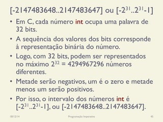 [-2147483648..2147483647] ou [-231..231-1]
•  Em C, cada número int ocupa uma palavra de
32 bits.
•  A sequência dos valores dos bits corresponde
à representação binária do número.
•  Logo, com 32 bits, podem ser representados
no máximo 232 = 4294967296 números
diferentes.
•  Metade serão negativos, um é o zero e metade
menos um serão positivos.
•  Por isso, o intervalo dos números int é
[-231..231-1], ou [-2147483648..2147483647].
18/12/14 Programação Imperativa 45
 