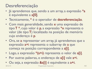 Desreferenciação
•  Já aprendemos que, sendo a um array, a expressão *a
é equivalente a a[0].
•  Tecnicamente, * é o operador de desreferenciação.
•  Com mais generalidade, sendo x uma expressão de
tipo T *, cujo valor é p, a expressão *x representa o
valor (de tipo T) localizado na posição de memória
cujo endereço é p.
•  Ora, se a representar um array, já aprendemos que a
expressão a+i representa o subarray de a que
começa na posição correspondente a a[i].
•  Logo, a expressão *(a+i) representa o valor de a[i].
•  Por outras palavras, o endereço de a[i] vale a+i.
•  Ou seja, a expressão &a[i] é equivalente a a+i.
18/12/14 Programação Imperativa 450
 