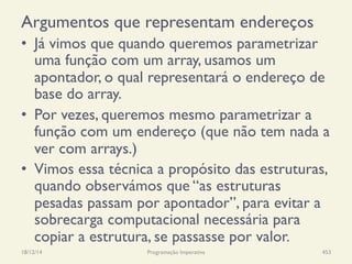 Argumentos que representam endereços
•  Já vimos que quando queremos parametrizar
uma função com um array, usamos um
apontador, o qual representará o endereço de
base do array.
•  Por vezes, queremos mesmo parametrizar a
função com um endereço (que não tem nada a
ver com arrays.)
•  Vimos essa técnica a propósito das estruturas,
quando observámos que “as estruturas
pesadas passam por apontador”, para evitar a
sobrecarga computacional necessária para
copiar a estrutura, se passasse por valor.
18/12/14 Programação Imperativa 453
 