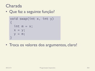Charada
•  Que faz a seguinte função?
•  Troca os valores dos argumentos, claro!
18/12/14 Programação Imperativa 454
void swap(int x, int y)
{
int m = x;
x = y;
y = m;
}
 
