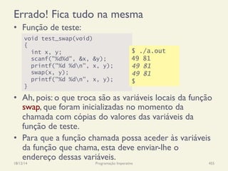 Errado! Fica tudo na mesma
•  Função de teste:
•  Ah, pois: o que troca são as variáveis locais da função
swap, que foram inicializadas no momento da
chamada com cópias do valores das variáveis da
função de teste.
•  Para que a função chamada possa aceder às variáveis
da função que chama, esta deve enviar-lhe o
endereço dessas variáveis.
18/12/14 Programação Imperativa 455
void test_swap(void)
{
int x, y;
scanf("%d%d", &x, &y);
printf("%d %dn", x, y);
swap(x, y);
printf("%d %dn", x, y);
}
$ ./a.out
49 81
49 81
49 81
$
 