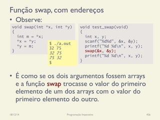 Função swap, com endereços
•  Observe:
•  É como se os dois argumentos fossem arrays
e a função swap trocasse o valor do primeiro
elemento de um dos arrays com o valor do
primeiro elemento do outro.
18/12/14 Programação Imperativa 456
$ ./a.out
49 81
49 81
49 81
$
void swap(int *x, int *y)
{
int m = *x;
*x = *y;
*y = m;
}
void test_swap(void)
{
int x, y;
scanf("%d%d", &x, &y);
printf("%d %dn", x, y);
swap(&x, &y);
printf("%d %dn", x, y);
}
$ ./a.out
32 75
32 75
75 32
$
 